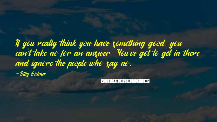 Billy Eichner Quotes: If you really think you have something good, you can't take no for an answer. You've got to get in there and ignore the people who say no.