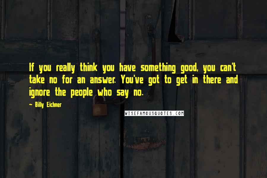 Billy Eichner Quotes: If you really think you have something good, you can't take no for an answer. You've got to get in there and ignore the people who say no.