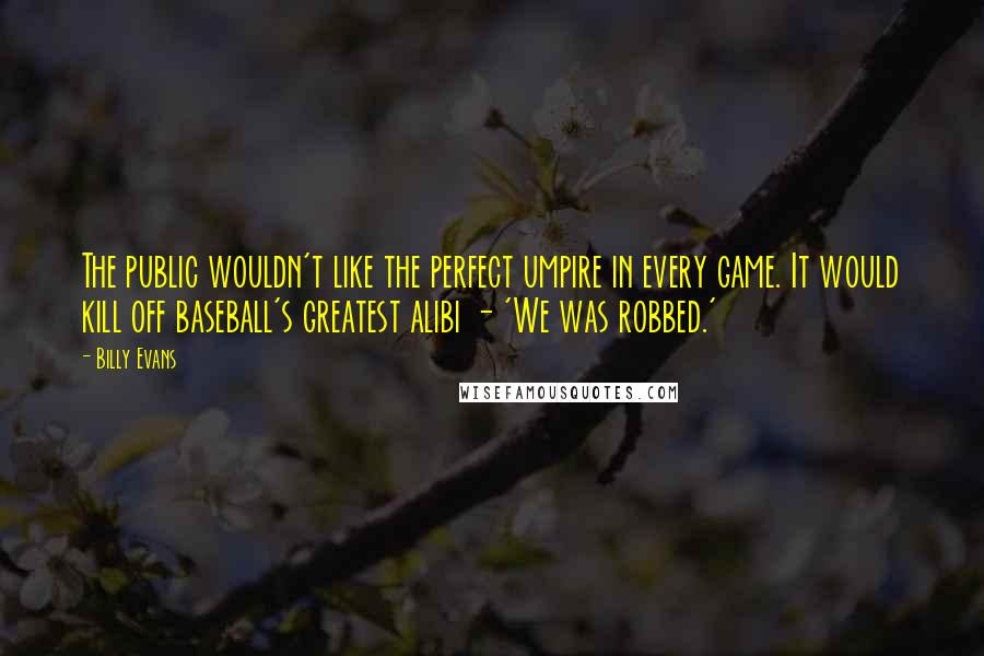 Billy Evans Quotes: The public wouldn't like the perfect umpire in every game. It would kill off baseball's greatest alibi - 'We was robbed.'