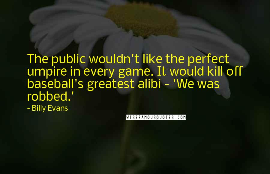Billy Evans Quotes: The public wouldn't like the perfect umpire in every game. It would kill off baseball's greatest alibi - 'We was robbed.'