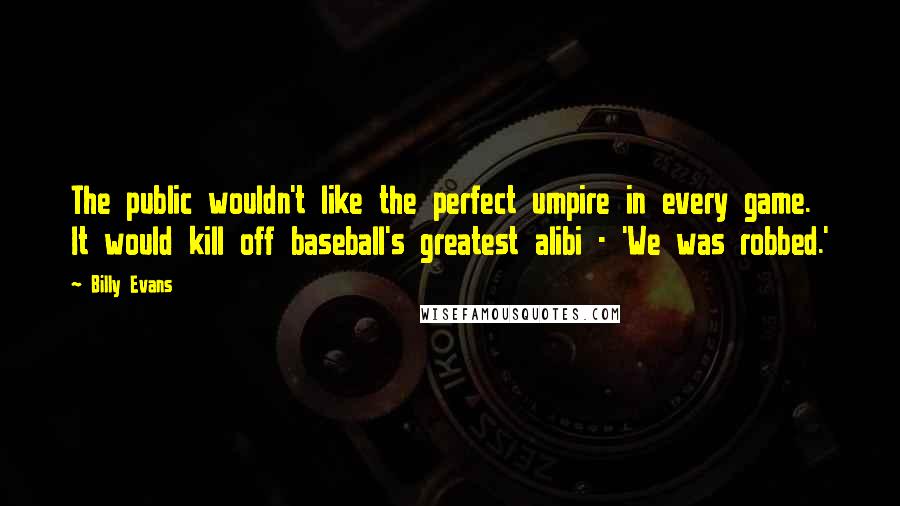 Billy Evans Quotes: The public wouldn't like the perfect umpire in every game. It would kill off baseball's greatest alibi - 'We was robbed.'