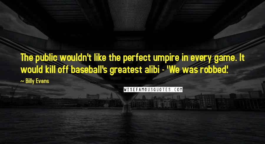 Billy Evans Quotes: The public wouldn't like the perfect umpire in every game. It would kill off baseball's greatest alibi - 'We was robbed.'