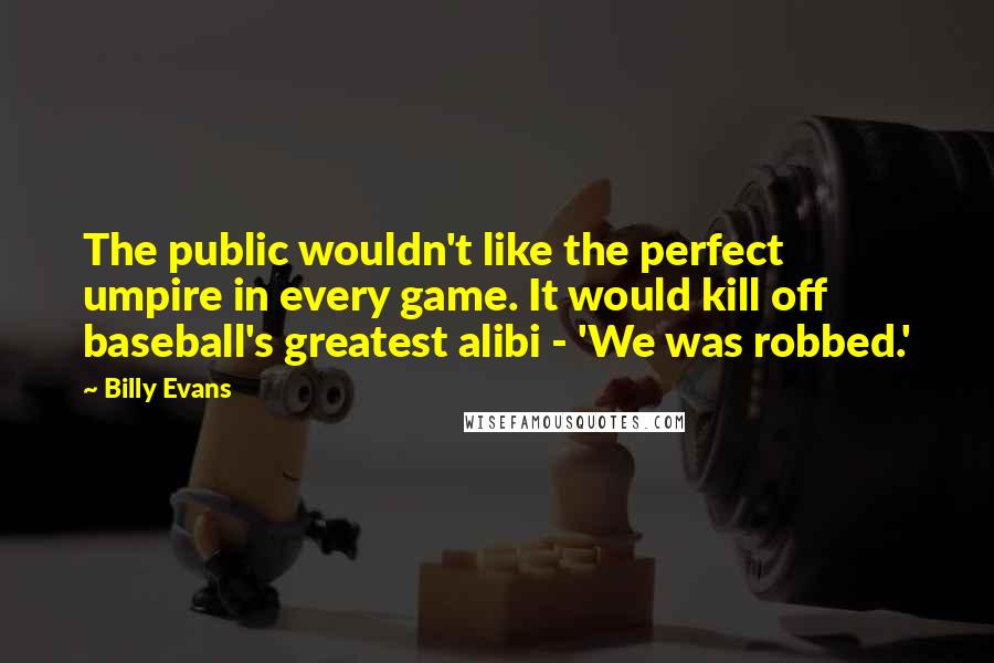 Billy Evans Quotes: The public wouldn't like the perfect umpire in every game. It would kill off baseball's greatest alibi - 'We was robbed.'