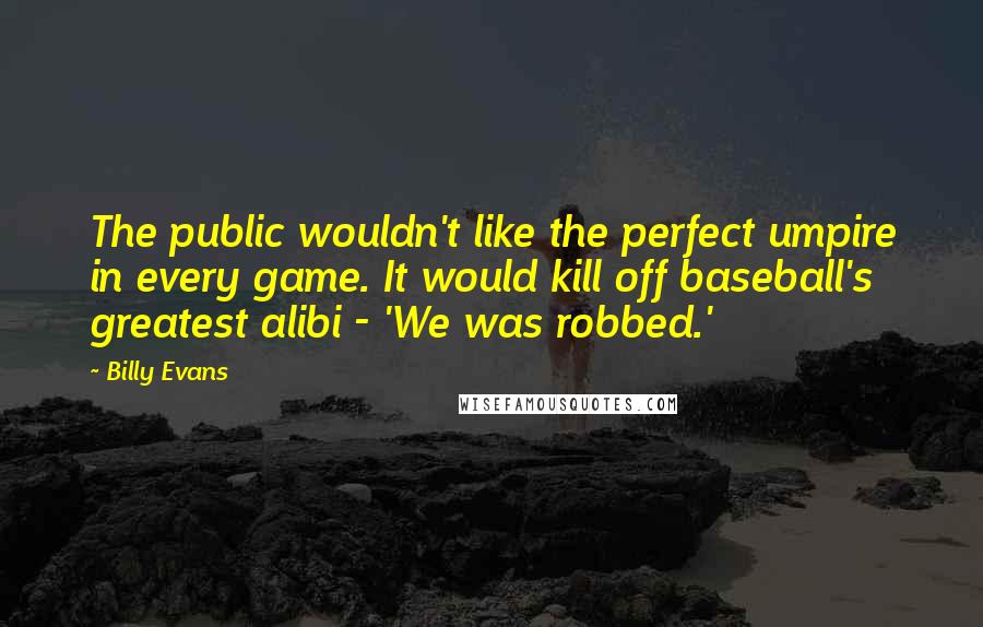 Billy Evans Quotes: The public wouldn't like the perfect umpire in every game. It would kill off baseball's greatest alibi - 'We was robbed.'