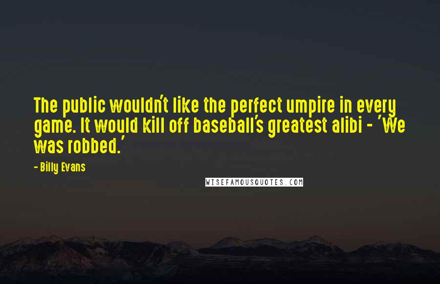 Billy Evans Quotes: The public wouldn't like the perfect umpire in every game. It would kill off baseball's greatest alibi - 'We was robbed.'