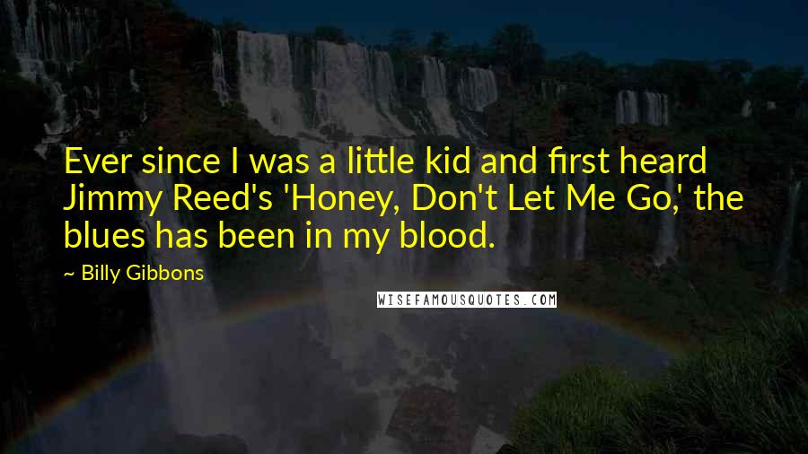 Billy Gibbons Quotes: Ever since I was a little kid and first heard Jimmy Reed's 'Honey, Don't Let Me Go,' the blues has been in my blood.