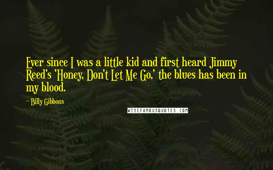 Billy Gibbons Quotes: Ever since I was a little kid and first heard Jimmy Reed's 'Honey, Don't Let Me Go,' the blues has been in my blood.