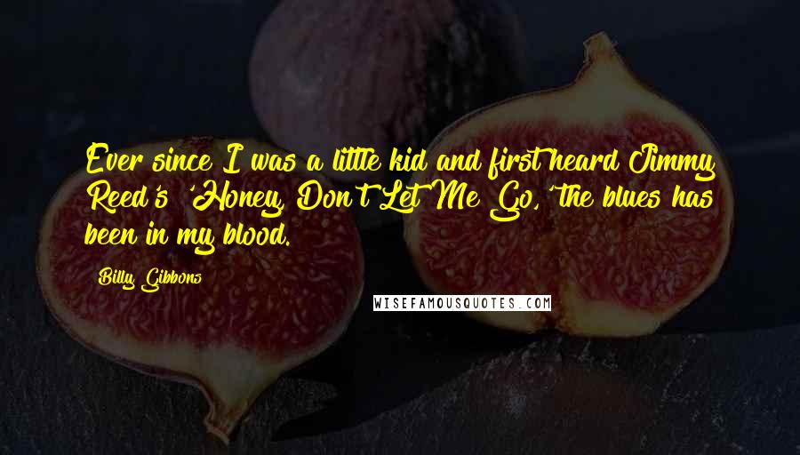 Billy Gibbons Quotes: Ever since I was a little kid and first heard Jimmy Reed's 'Honey, Don't Let Me Go,' the blues has been in my blood.