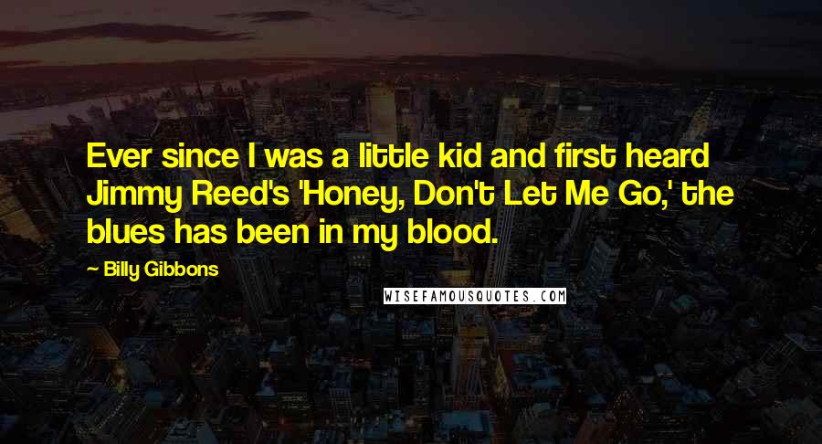 Billy Gibbons Quotes: Ever since I was a little kid and first heard Jimmy Reed's 'Honey, Don't Let Me Go,' the blues has been in my blood.