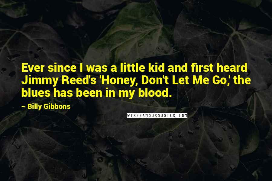 Billy Gibbons Quotes: Ever since I was a little kid and first heard Jimmy Reed's 'Honey, Don't Let Me Go,' the blues has been in my blood.