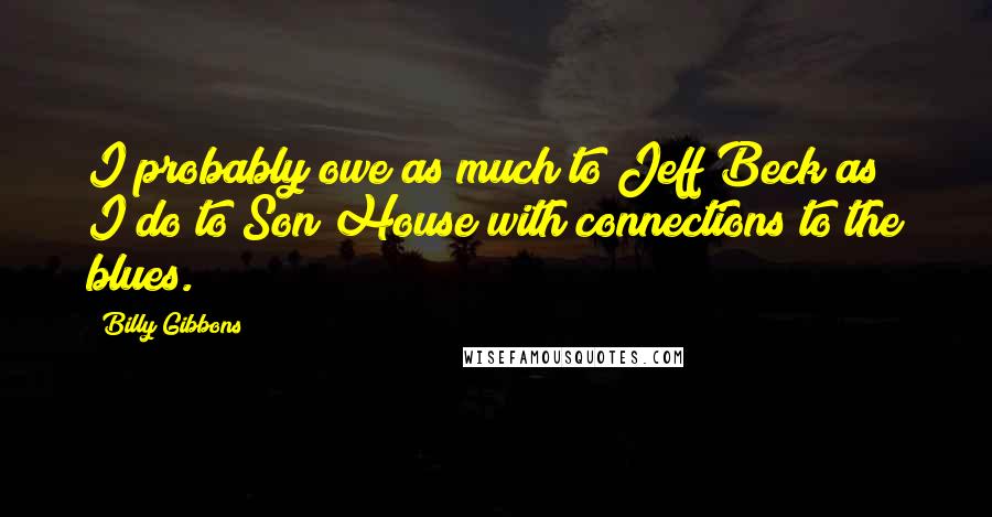 Billy Gibbons Quotes: I probably owe as much to Jeff Beck as I do to Son House with connections to the blues.