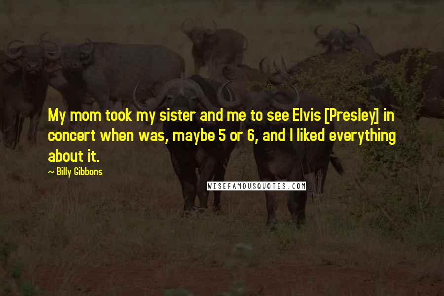 Billy Gibbons Quotes: My mom took my sister and me to see Elvis [Presley] in concert when was, maybe 5 or 6, and I liked everything about it.