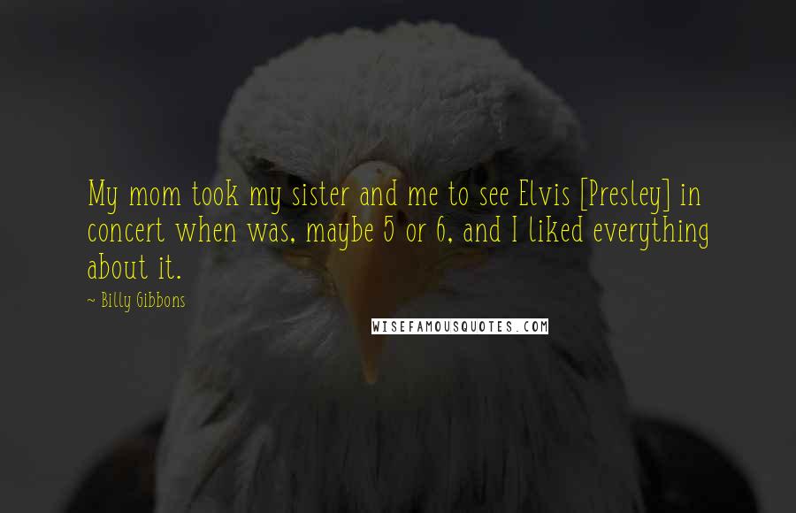 Billy Gibbons Quotes: My mom took my sister and me to see Elvis [Presley] in concert when was, maybe 5 or 6, and I liked everything about it.