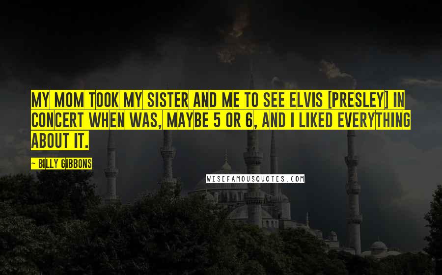 Billy Gibbons Quotes: My mom took my sister and me to see Elvis [Presley] in concert when was, maybe 5 or 6, and I liked everything about it.