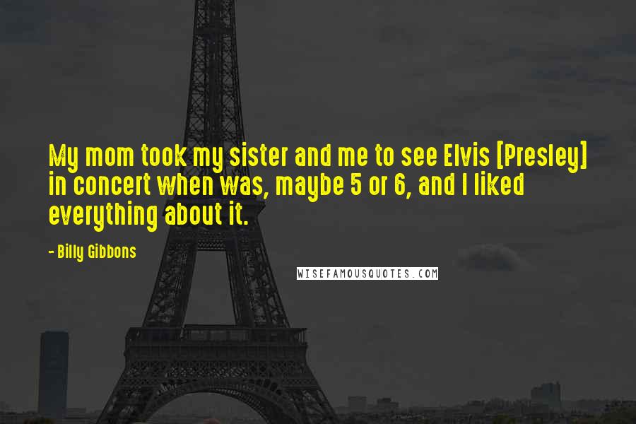 Billy Gibbons Quotes: My mom took my sister and me to see Elvis [Presley] in concert when was, maybe 5 or 6, and I liked everything about it.