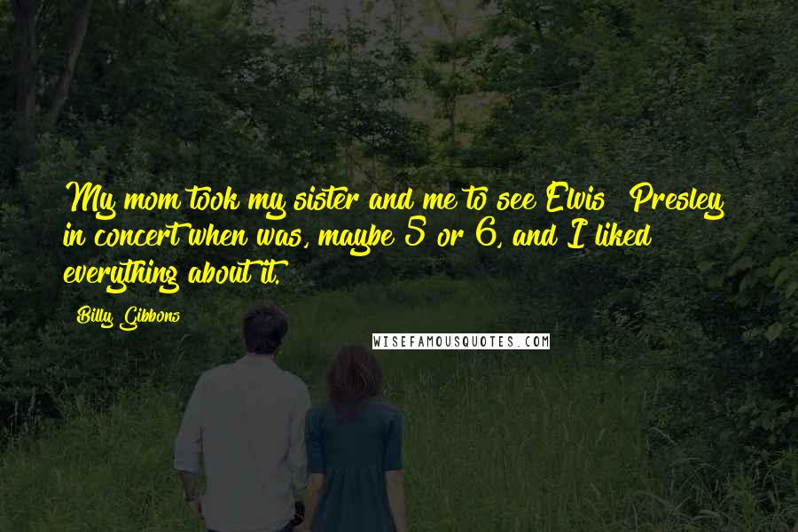 Billy Gibbons Quotes: My mom took my sister and me to see Elvis [Presley] in concert when was, maybe 5 or 6, and I liked everything about it.