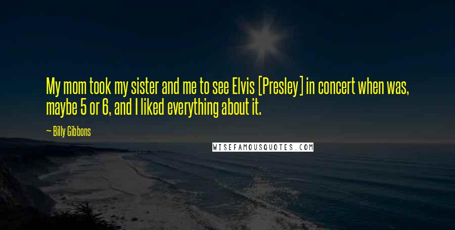 Billy Gibbons Quotes: My mom took my sister and me to see Elvis [Presley] in concert when was, maybe 5 or 6, and I liked everything about it.