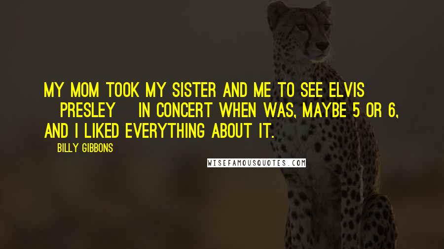 Billy Gibbons Quotes: My mom took my sister and me to see Elvis [Presley] in concert when was, maybe 5 or 6, and I liked everything about it.