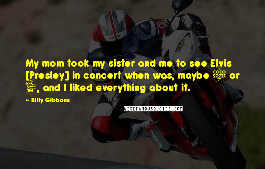 Billy Gibbons Quotes: My mom took my sister and me to see Elvis [Presley] in concert when was, maybe 5 or 6, and I liked everything about it.