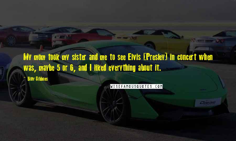 Billy Gibbons Quotes: My mom took my sister and me to see Elvis [Presley] in concert when was, maybe 5 or 6, and I liked everything about it.