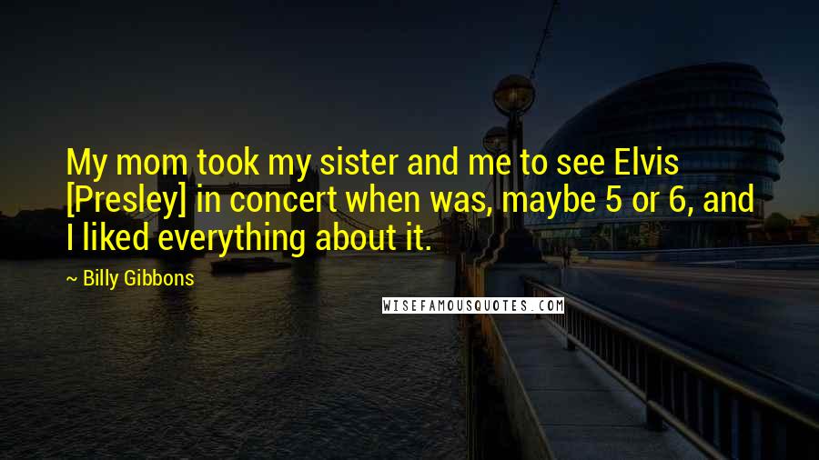 Billy Gibbons Quotes: My mom took my sister and me to see Elvis [Presley] in concert when was, maybe 5 or 6, and I liked everything about it.