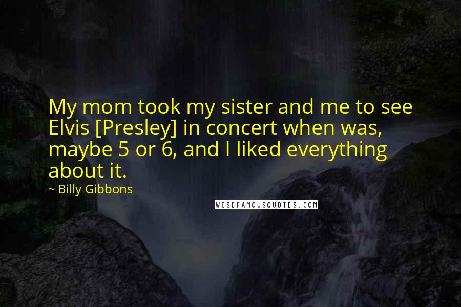 Billy Gibbons Quotes: My mom took my sister and me to see Elvis [Presley] in concert when was, maybe 5 or 6, and I liked everything about it.