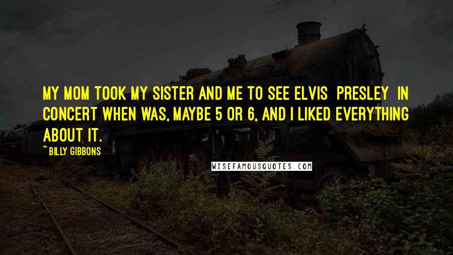 Billy Gibbons Quotes: My mom took my sister and me to see Elvis [Presley] in concert when was, maybe 5 or 6, and I liked everything about it.