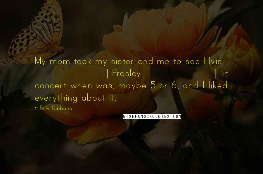 Billy Gibbons Quotes: My mom took my sister and me to see Elvis [Presley] in concert when was, maybe 5 or 6, and I liked everything about it.