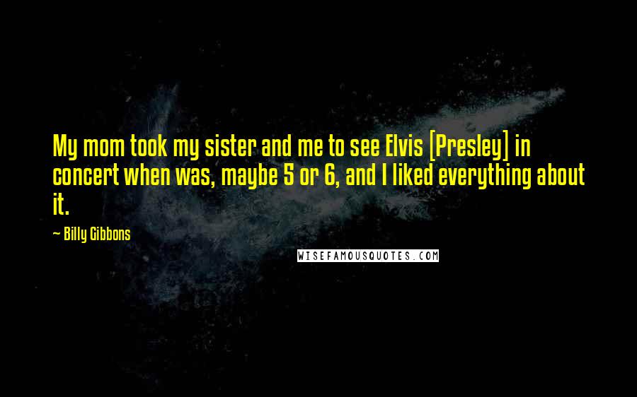 Billy Gibbons Quotes: My mom took my sister and me to see Elvis [Presley] in concert when was, maybe 5 or 6, and I liked everything about it.