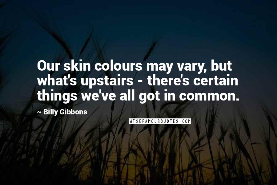 Billy Gibbons Quotes: Our skin colours may vary, but what's upstairs - there's certain things we've all got in common.