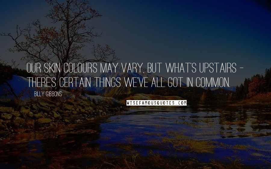 Billy Gibbons Quotes: Our skin colours may vary, but what's upstairs - there's certain things we've all got in common.