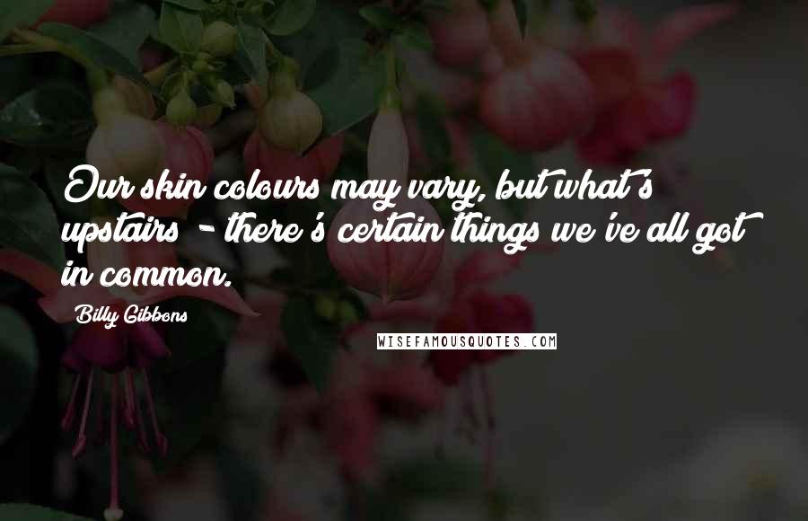 Billy Gibbons Quotes: Our skin colours may vary, but what's upstairs - there's certain things we've all got in common.