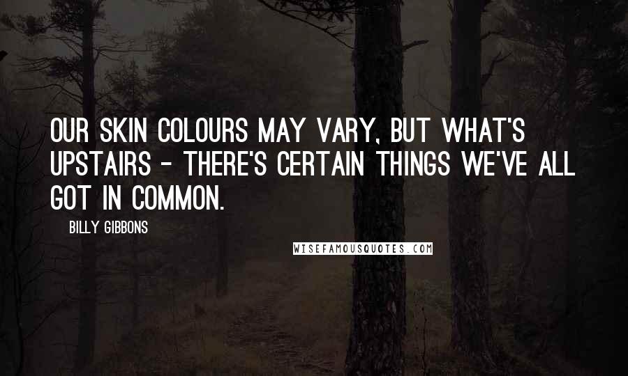 Billy Gibbons Quotes: Our skin colours may vary, but what's upstairs - there's certain things we've all got in common.