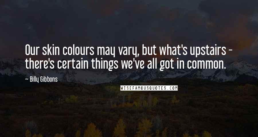 Billy Gibbons Quotes: Our skin colours may vary, but what's upstairs - there's certain things we've all got in common.