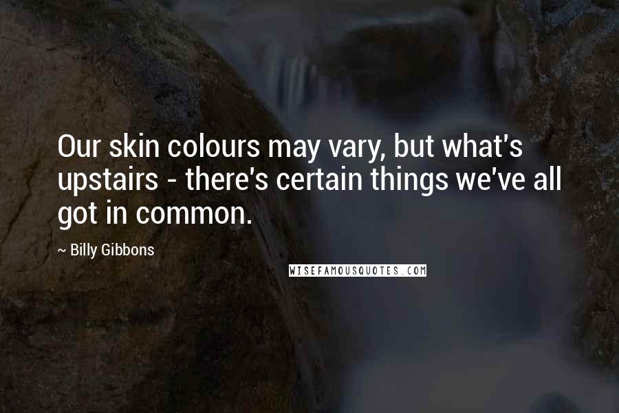 Billy Gibbons Quotes: Our skin colours may vary, but what's upstairs - there's certain things we've all got in common.