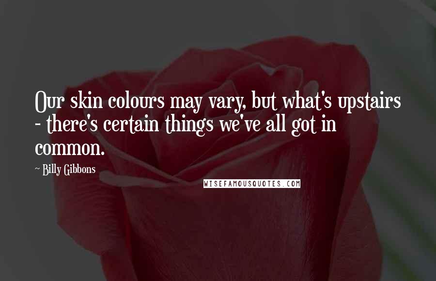 Billy Gibbons Quotes: Our skin colours may vary, but what's upstairs - there's certain things we've all got in common.