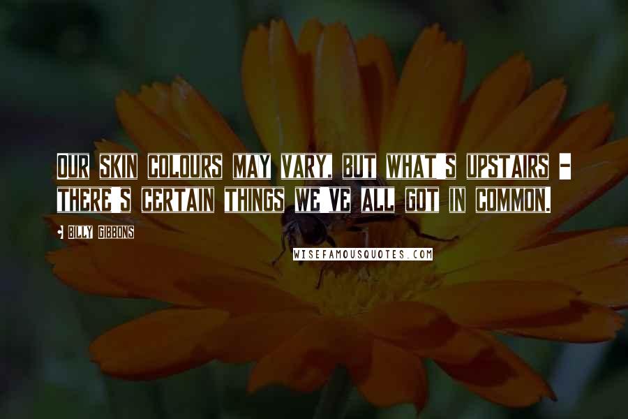 Billy Gibbons Quotes: Our skin colours may vary, but what's upstairs - there's certain things we've all got in common.