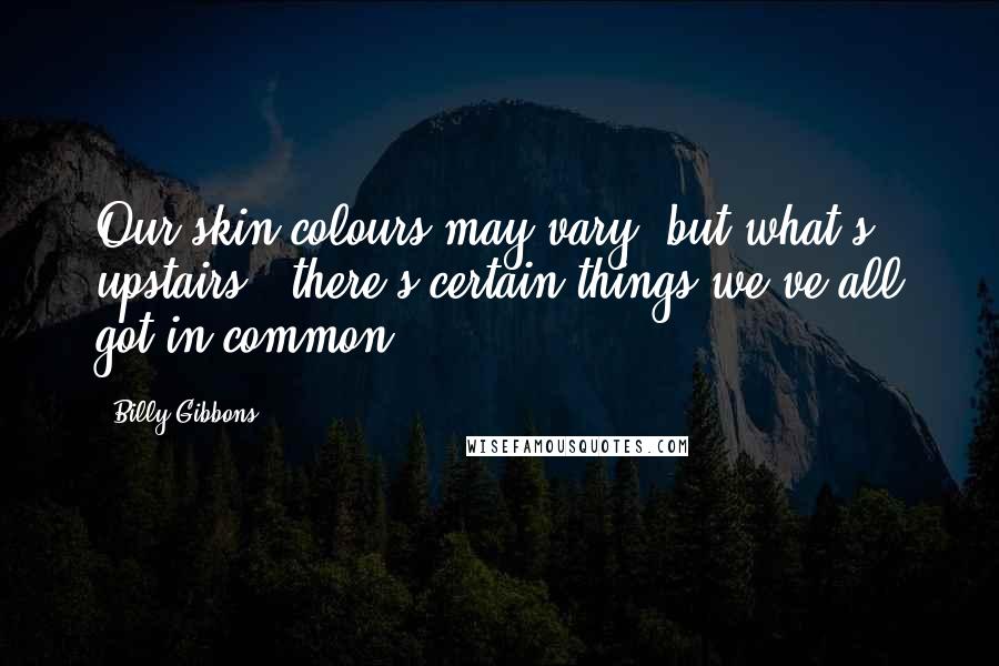 Billy Gibbons Quotes: Our skin colours may vary, but what's upstairs - there's certain things we've all got in common.