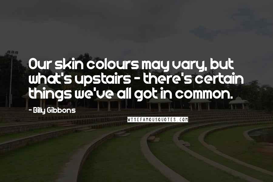 Billy Gibbons Quotes: Our skin colours may vary, but what's upstairs - there's certain things we've all got in common.