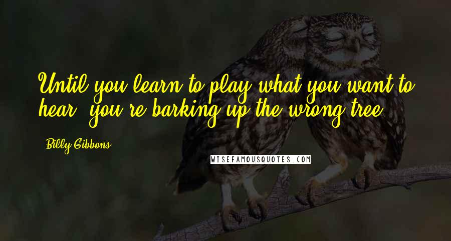 Billy Gibbons Quotes: Until you learn to play what you want to hear, you're barking up the wrong tree.
