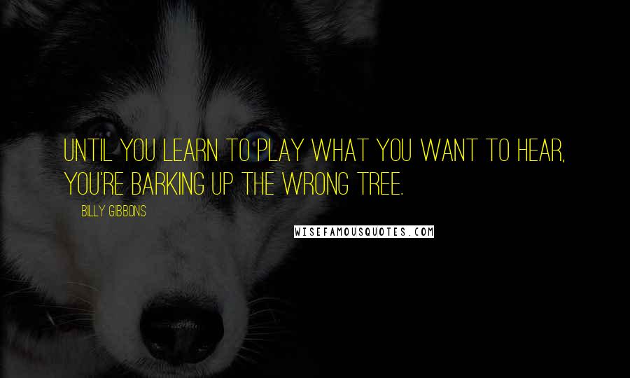 Billy Gibbons Quotes: Until you learn to play what you want to hear, you're barking up the wrong tree.