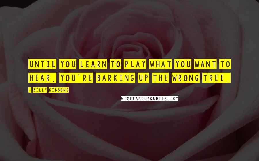 Billy Gibbons Quotes: Until you learn to play what you want to hear, you're barking up the wrong tree.