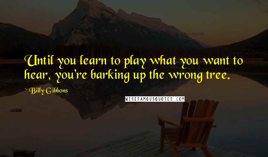 Billy Gibbons Quotes: Until you learn to play what you want to hear, you're barking up the wrong tree.