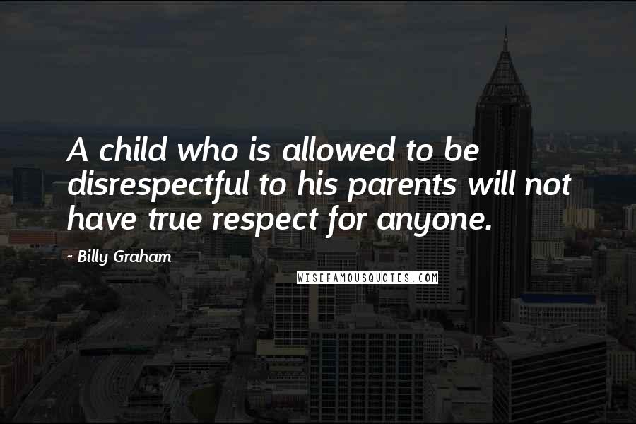 Billy Graham Quotes: A child who is allowed to be disrespectful to his parents will not have true respect for anyone.