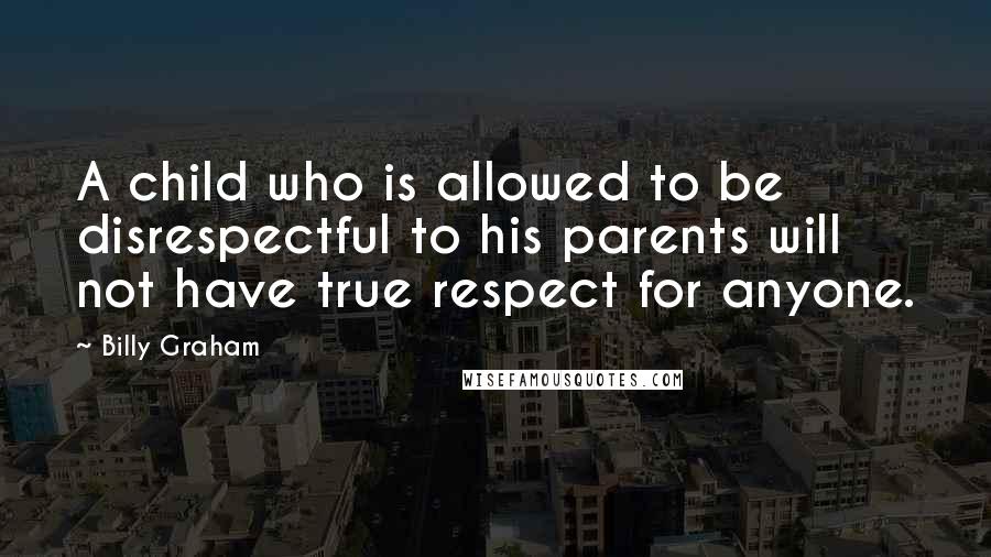 Billy Graham Quotes: A child who is allowed to be disrespectful to his parents will not have true respect for anyone.