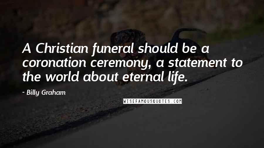 Billy Graham Quotes: A Christian funeral should be a coronation ceremony, a statement to the world about eternal life.