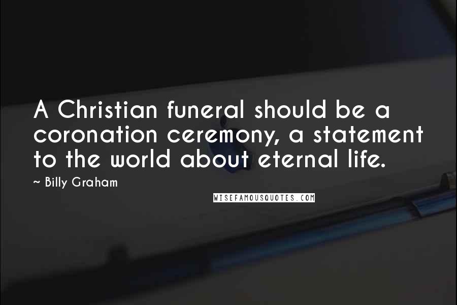 Billy Graham Quotes: A Christian funeral should be a coronation ceremony, a statement to the world about eternal life.
