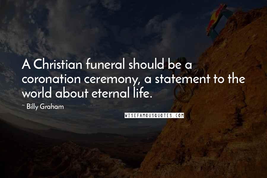 Billy Graham Quotes: A Christian funeral should be a coronation ceremony, a statement to the world about eternal life.