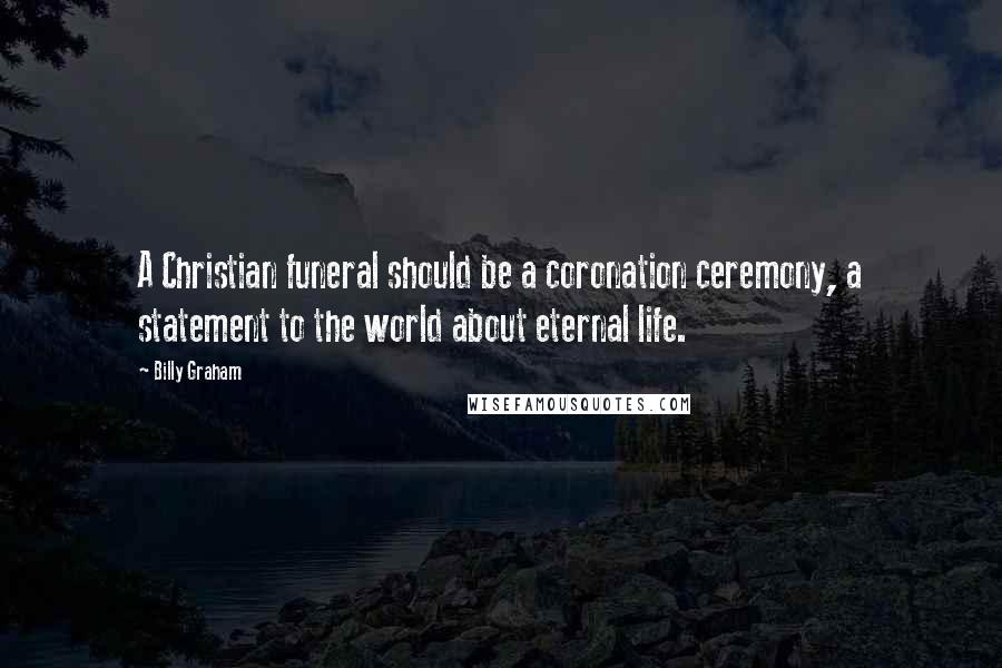 Billy Graham Quotes: A Christian funeral should be a coronation ceremony, a statement to the world about eternal life.