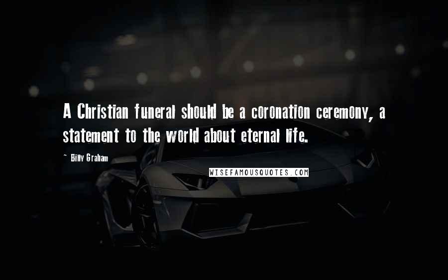 Billy Graham Quotes: A Christian funeral should be a coronation ceremony, a statement to the world about eternal life.